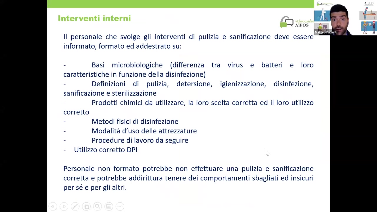 ll personale che svolge gli interventi di pulizia e sanificazione deve essere ‘ I '
informato, formato ed addestrato su:

- Basi microbiologiche (differenza tra virus e batteri e loro
caratteristiche in funzione della disinfezione)

- Definizioni di pulizia, detersione, igienizzazione, disinfezione,
sanificazione e sterilizzazione

- Prodotti chimici da utilizzare, Ia loro scelta corretta ed il loro utilizzo
corretto

- Metodi fisici di disinfezione

- Modalité d’uso delle attrezzature

- Procedure di lavoro da seguire

- Utilizzo corretto DPI

Personale non formato potrebbe non effettuare una pulizia e sanificazione
corretta e potrebbe addirittura tenere dei comportamenti sbagliati ed insicuri
per sé e per gli altri.